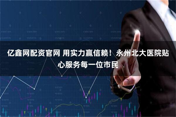 亿鑫网配资官网 用实力赢信赖！永州北大医院贴心服务每一位市民