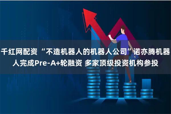 千红网配资 “不造机器人的机器人公司”诺亦腾机器人完成Pre-A+轮融资 多家顶级投资机构参投